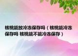 核桃能放冷凍保存嗎（核桃能冷凍保存嗎 核桃能不能冷凍保存）