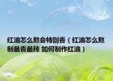 紅油怎么熬會特別香（紅油怎么熬制最香最辣 如何制作紅油）