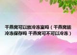 干燕窩可以放冷凍室嗎（干燕窩能冷凍保存嗎 干燕窩可不可以冷凍）