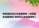 中藥湯劑可以冷凍保存嗎（中藥能冷凍保存嗎 中藥可以冷凍保存嗎）