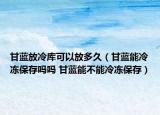甘藍(lán)放冷庫可以放多久（甘藍(lán)能冷凍保存嗎嗎 甘藍(lán)能不能冷凍保存）
