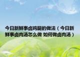 今日新鮮事鹵雞腿的做法（今日新鮮事鹵肉湯怎么做 如何做鹵肉湯）