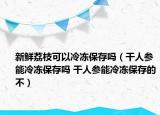 新鮮荔枝可以冷凍保存嗎（干人參能冷凍保存嗎 干人參能冷凍保存的不）