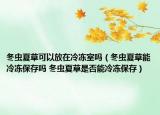 冬蟲夏草可以放在冷凍室嗎（冬蟲夏草能冷凍保存嗎 冬蟲夏草是否能冷凍保存）