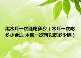 黑木耳一次能吃多少（木耳一次吃多少合適 木耳一次可以吃多少呢）