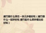 腐竹跟什么菜在一塊兒炒著好吃（腐竹跟什么一起炒好吃 腐竹配什么菜炒著比較好吃）