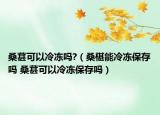 桑葚可以冷凍嗎?（桑椹能冷凍保存嗎 桑葚可以冷凍保存嗎）