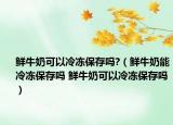 鮮牛奶可以冷凍保存嗎?（鮮牛奶能冷凍保存嗎 鮮牛奶可以冷凍保存嗎）