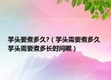 芋頭要煮多久?（芋頭需要煮多久 芋頭需要煮多長時間呢）