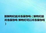 新鮮枸杞能冷凍保存嗎（鮮枸杞能冷凍保存嗎 鮮枸杞可以冷凍保存嗎）