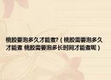 桃膠要泡多久才能煮?（桃膠需要泡多久才能煮 桃膠需要泡多長(zhǎng)時(shí)間才能煮呢）