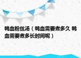鴨血粉絲湯（鴨血需要煮多久 鴨血需要煮多長時間呢）