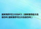 新鮮海帶可以冷凍多久（新鮮海帶能冷凍保存嗎 新鮮海帶可以冷凍保存嗎）