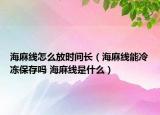海麻線怎么放時(shí)間長(zhǎng)（海麻線能冷凍保存嗎 海麻線是什么）