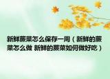 新鮮蕨菜怎么保存一周（新鮮的蕨菜怎么做 新鮮的蕨菜如何做好吃）