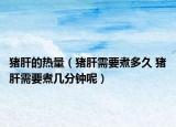 豬肝的熱量（豬肝需要煮多久 豬肝需要煮幾分鐘呢）