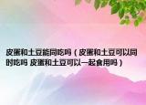 皮蛋和土豆能同吃嗎（皮蛋和土豆可以同時吃嗎 皮蛋和土豆可以一起食用嗎）