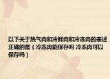 以下關(guān)于熱氣肉和冷鮮肉和冷凍肉的表述正確的是（冷凍肉能保存嗎 冷凍肉可以保存嗎）