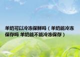 羊奶可以冷凍保鮮嗎（羊奶能冷凍保存嗎 羊奶能不能冷凍保存）