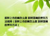 新鮮上市的藕怎么做 新鮮蓮藕的烹飪方法視頻（新鮮上市的藕怎么做 新鮮蓮藕的烹飪方法）