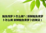 鮑魚燉蘿卜怎么做?（新鮮鮑魚煮蘿卜怎么做 新鮮鮑魚煮蘿卜的做法）