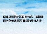 田螺是蒸著吃還是煮著吃（田螺要用水煮嘛還是蒸 田螺的烹飪方法）