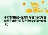 牛奶和雞蛋能一起吃嗎 早餐（每天早餐吃兩個雞蛋好嗎 每天早餐能吃兩個雞蛋么）