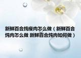 新鮮百合燉瘦肉怎么做（新鮮百合燉肉怎么做 新鮮百合燉肉如何做）
