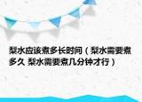 梨水應該煮多長時間（梨水需要煮多久 梨水需要煮幾分鐘才行）