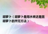 胡蘿卜（胡蘿卜是用水煮還是蒸 胡蘿卜的烹飪方法）