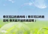 春天可以吃鹿肉嗎（春天可以吃鹿茸嗎 春天能不能吃鹿茸呢）