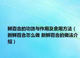 鮮百合的功效與作用及食用方法（新鮮百合怎么做 新鮮百合的做法介紹）