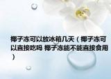 椰子凍可以放冰箱幾天（椰子凍可以直接吃嗎 椰子凍能不能直接食用）