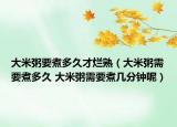 大米粥要煮多久才爛熟（大米粥需要煮多久 大米粥需要煮幾分鐘呢）