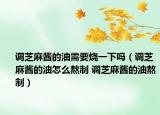 調芝麻醬的油需要燒一下嗎（調芝麻醬的油怎么熬制 調芝麻醬的油熬制）