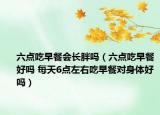 六點(diǎn)吃早餐會長胖嗎（六點(diǎn)吃早餐好嗎 每天6點(diǎn)左右吃早餐對身體好嗎）