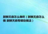 新鮮天麻怎么做吃（新鮮天麻怎么做 新鮮天麻有哪些做法）