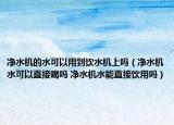 凈水機(jī)的水可以用到飲水機(jī)上嗎（凈水機(jī)水可以直接喝嗎 凈水機(jī)水能直接飲用嗎）