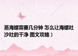 蒸海螺需要幾分鐘 怎么讓海螺吐沙吐的干凈 圖文攻略）