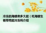 冷凍的海螺煮多久能（吃海螺生著帶殼能冷凍嗎介紹