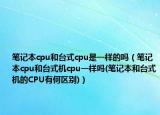 筆記本cpu和臺(tái)式cpu是一樣的嗎（筆記本cpu和臺(tái)式機(jī)cpu一樣嗎(筆記本和臺(tái)式機(jī)的CPU有何區(qū)別)）