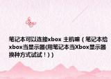 筆記本可以連接xbox 主機(jī)嘛（筆記本給xbox當(dāng)顯示器(用筆記本當(dāng)Xbox顯示器換種方式試試！)）