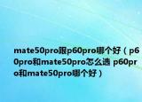 mate50pro跟p60pro哪個(gè)好（p60pro和mate50pro怎么選 p60pro和mate50pro哪個(gè)好）