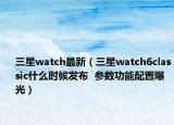 三星watch最新（三星watch6classic什么時候發(fā)布  參數(shù)功能配置曝光）