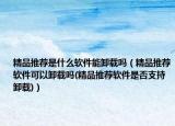 精品推薦是什么軟件能卸載嗎（精品推薦軟件可以卸載嗎(精品推薦軟件是否支持卸載)）