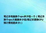筆記本電腦換個(gè)cpu多少錢一個(gè)（筆記本換個(gè)cpu大概要多少錢(筆記本更換CPU預(yù)計(jì)費(fèi)用是多少)）