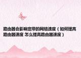 路由器會(huì)影響寬帶的網(wǎng)絡(luò)速度（如何提高路由器速度 怎么提高路由器速度）