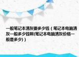 一般筆記本清灰要多少錢（筆記本電腦清灰一般多少錢啊(筆記本電腦清灰價(jià)格一般是多少)）