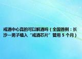 戒酒中心真的可以解酒嗎（全國首例：長沙一男子植入“戒酒芯片”管用 5 個(gè)月）