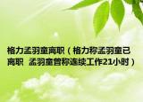格力孟羽童離職（格力稱孟羽童已離職  孟羽童曾稱連續(xù)工作21小時(shí)）